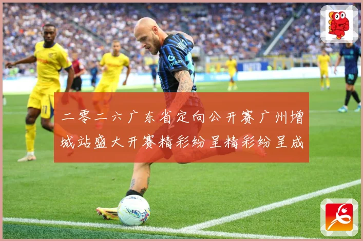 二零二六广东省定向公开赛广州增城站盛大开赛精彩纷呈精彩纷呈成长观察：最新赛事动态与深度分析