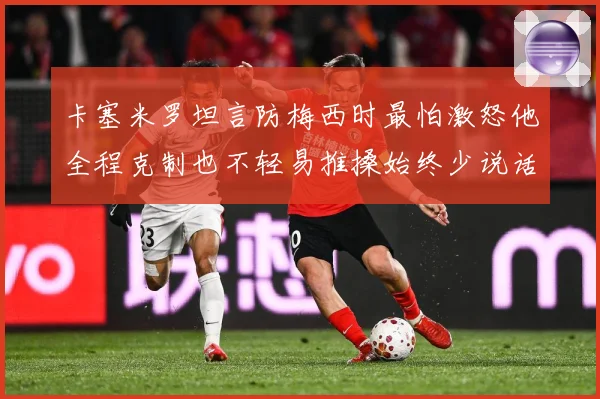 卡塞米罗坦言防梅西时最怕激怒他全程克制也不轻易推搡始终少说话战术观察：最新赛事动态与深度分析