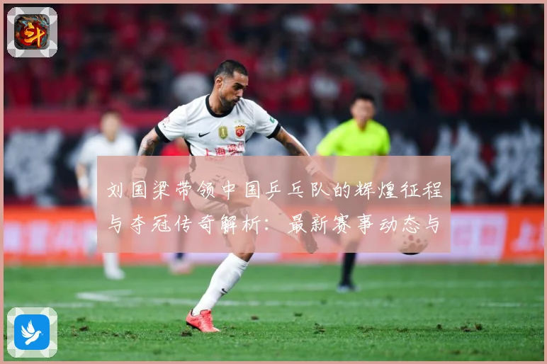 刘国梁带领中国乒乓队的辉煌征程与夺冠传奇解析：最新赛事动态与深度分析