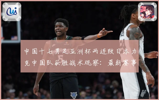 中国十七男足亚洲杯两连败日本力克中国队获胜战术观察：最新赛事动态与深度分析