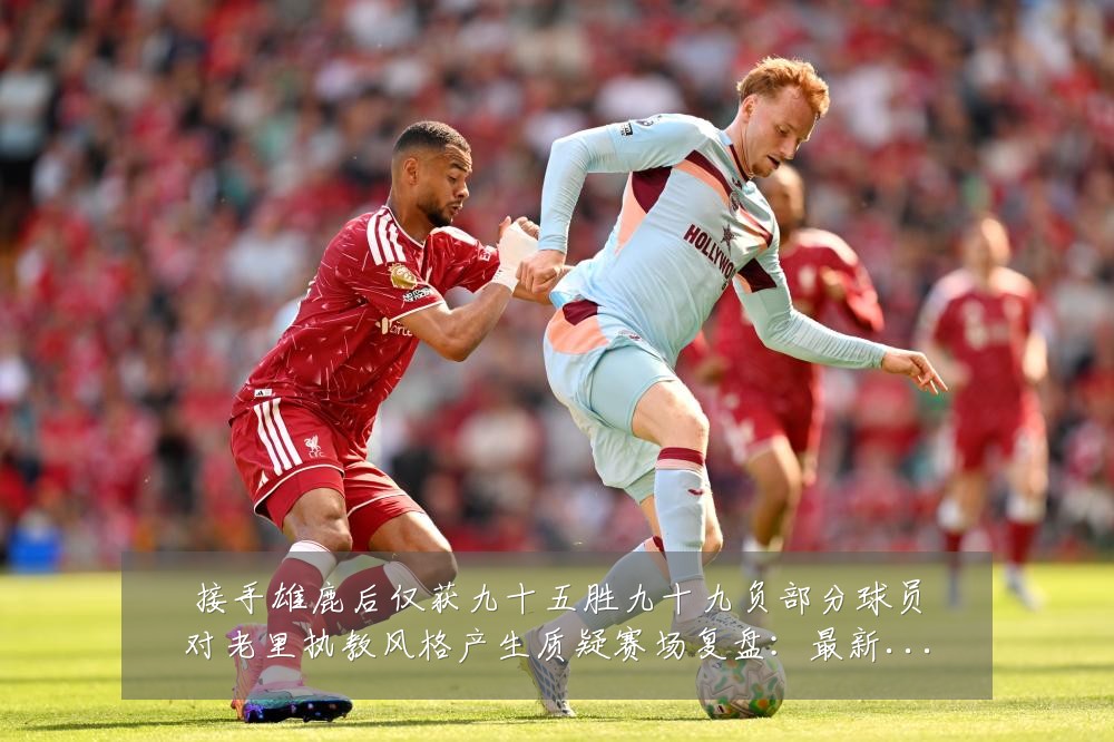 接手雄鹿后仅获九十五胜九十九负部分球员对老里执教风格产生质疑赛场复盘：最新赛事动态与深度分析