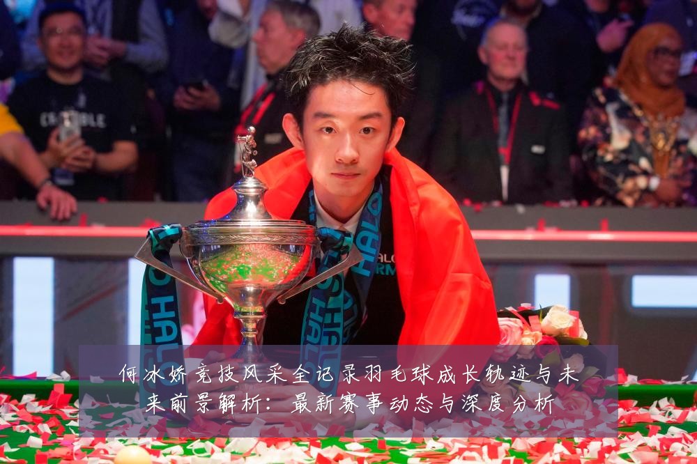 何冰娇竞技风采全记录羽毛球成长轨迹与未来前景解析:最新赛事动态与深度分析