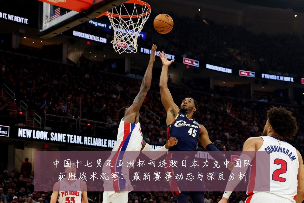 中国十七男足亚洲杯两连败日本力克中国队获胜战术观察:最新赛事动态与深度分析